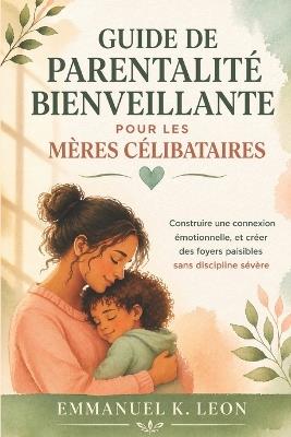 Guide de Parentalité Bienveillante Pour Les Mères Célibataires: Construire une connexion émotionnelle, et créer des foyers paisibles sans discipline sévère - Emmanuel K Leon - cover