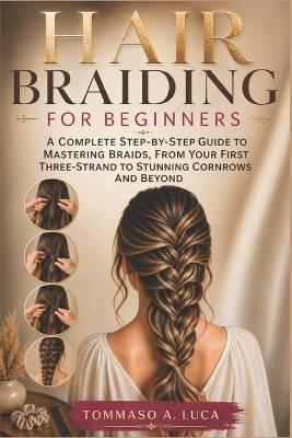 Hair Braiding for Beginners: A Complete Step-by-Step Guide to Mastering Braids, From Your First Three-Strand to Stunning Cornrows and Beyond - Tommaso A Luca - cover