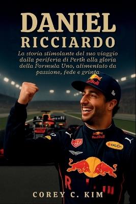 Daniele Ricciardo: La storia stimolante del suo viaggio dalla periferia di Perth alla gloria della Formula Uno, alimentato da passione, fede e grinta - Corey C Kim - cover