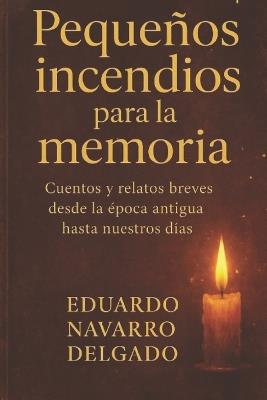 Pequeños Incendios Para La Memoria: Cuentos y relatos breves desde la época antigua hasta nuestros días - Eduardo Navarro Delgado - cover
