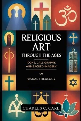 Religious Art Through the Ages: ICONS, CALLIGRAPHY, AND SACRED IMAGERY (Visual theology) - Charles C Carl - cover
