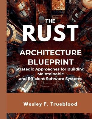 The Rust Architecture Blueprint: Strategic Approaches for Building Maintainable and Efficient Software Systems - Wesley F Trueblood - cover