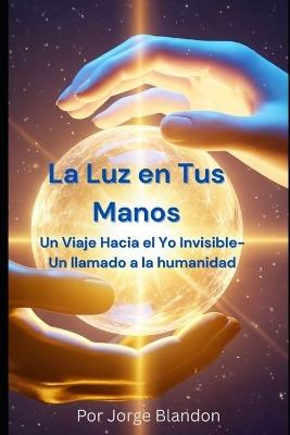 La Luz en Tus Manos: Un Viaje Hacia el Yo Invisible - Un llamado a la humanidad - Jorge Blandon - cover