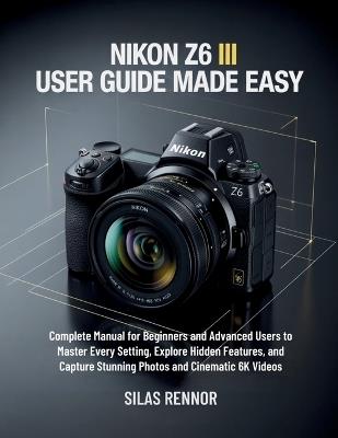 Nikon Z6 III User Guide Made Easy: Complete Manual for Beginners and Advanced Users to Master Every Setting, Explore Hidden Features, and Capture Stunning Photos and Cinematic 6K Videos - Silas Rennor - cover