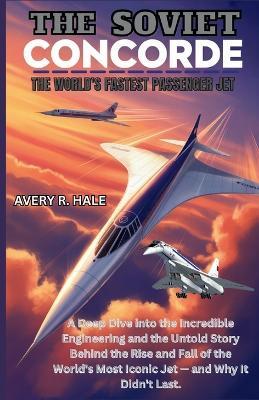 The Soviet Concorde: The World's Fastest Passenger Jet: A Deep Dive into the Engineering and the Untold Story Behind the Rise and Fall of the World's Most Iconic Jet - and Why It Didn't Last. - Avery R Hale - cover