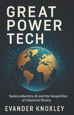 Great Power Tech: Semiconductors, AI and the Geopolitics of Industrial Rivalry - Evander Knoxley - cover