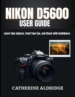 Nikon d5600 user guide: Learn your camera, trust your eye, and shoot with confidence. - Catherine Aldridge - cover