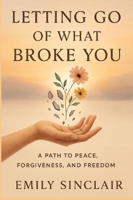 Letting Go of What Broke You: A Path to Peace, Forgiveness, and Freedom - Emily Sinclair - cover