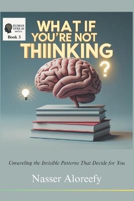 What If You're Not Thinking?: Unraveling the Invisible Patterns That Decide for You - Nasser A Aloreefy - cover
