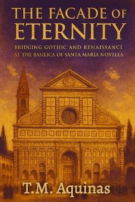 The Facade of Eternity: Bridging Gothic and Renaissance at The Basilica of Santa Maria Novella - T M Aquinas - cover