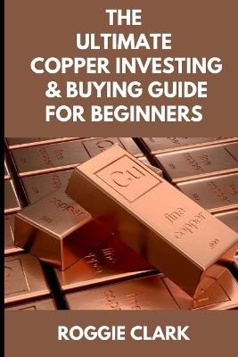 The Ultimate Copper Investing & Buying Guide For Beginners: Learn How to Invest in Precious Metals Like Copper Bullion to Protect Your Wealth - Roggie Clark,Raj Clark - cover