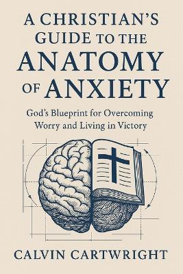 A Christian's Guide to the Anatomy of Anxiety: God's Blueprint for Overcoming Worry and Living in Victory - Calvin Cartwright - cover