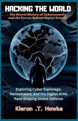 Hacking the World: The Secret History of Cybersecurity and the Forces Behind Digital Attacks: Exploring Cyber Espionage, Ransomware, and the Digital Arms Race Shaping Global Defense - Kieran T - cover