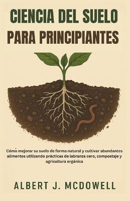 Ciencia del Suelo Para Principiantes: Cómo mejorar su suelo de forma natural y cultivar abundantes alimentos utilizando prácticas de labranza cero, compostaje y agricultura orgánica - Albert J McDowell - cover