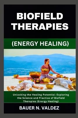 Biofield Therapies (Energy Healing): Unlocking the Healing Potential: Exploring the Science and Practice of Biofield Therapies (Energy Healing) - Bauer N Valdez - cover
