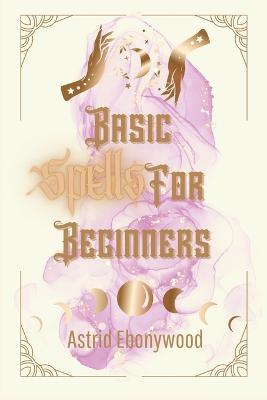Basic Spells For Beginners: A Beginners Guide to Spell Casting, Including 50 Simple Spells! - Astrid Ebonywood - cover