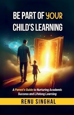 Be Part of Your Child's Learning: A Parent's Guide to Nurturing Academic Success and Lifelong Learning - Renu Singhal - cover