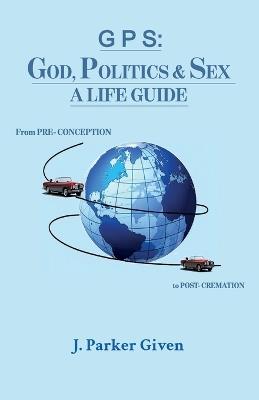 G P S: GOD, POLITICS & SEX A LIFE GUIDE, From PRE-CONCEPTION to POST-CREMATION - J Parker Given - cover