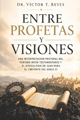 Entre Profetas y Visiones: Una interpretación pastoral del período inter testamentario y el apocalipsis de Juan para el creyente del siglo 21 - Víctor T Reyes - cover