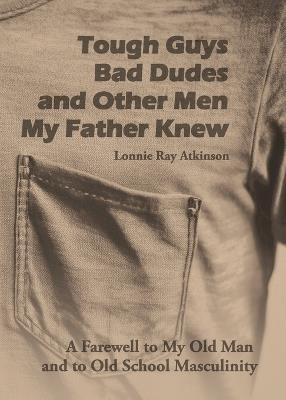 Tough Guys, Bad Dudes, and Other Men My Father Knew: A Farewell to My Old Man and to Old School Masculinity - Lonnie Ray Atkinson - cover