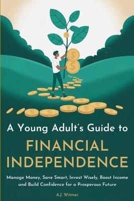 A Young Adult's Guide to Financial Independence: How to Manage Money, Save Smart, Invest Wisely, Boost Income, and Build Confidence for a Prosperous Future - A J Witmer - cover